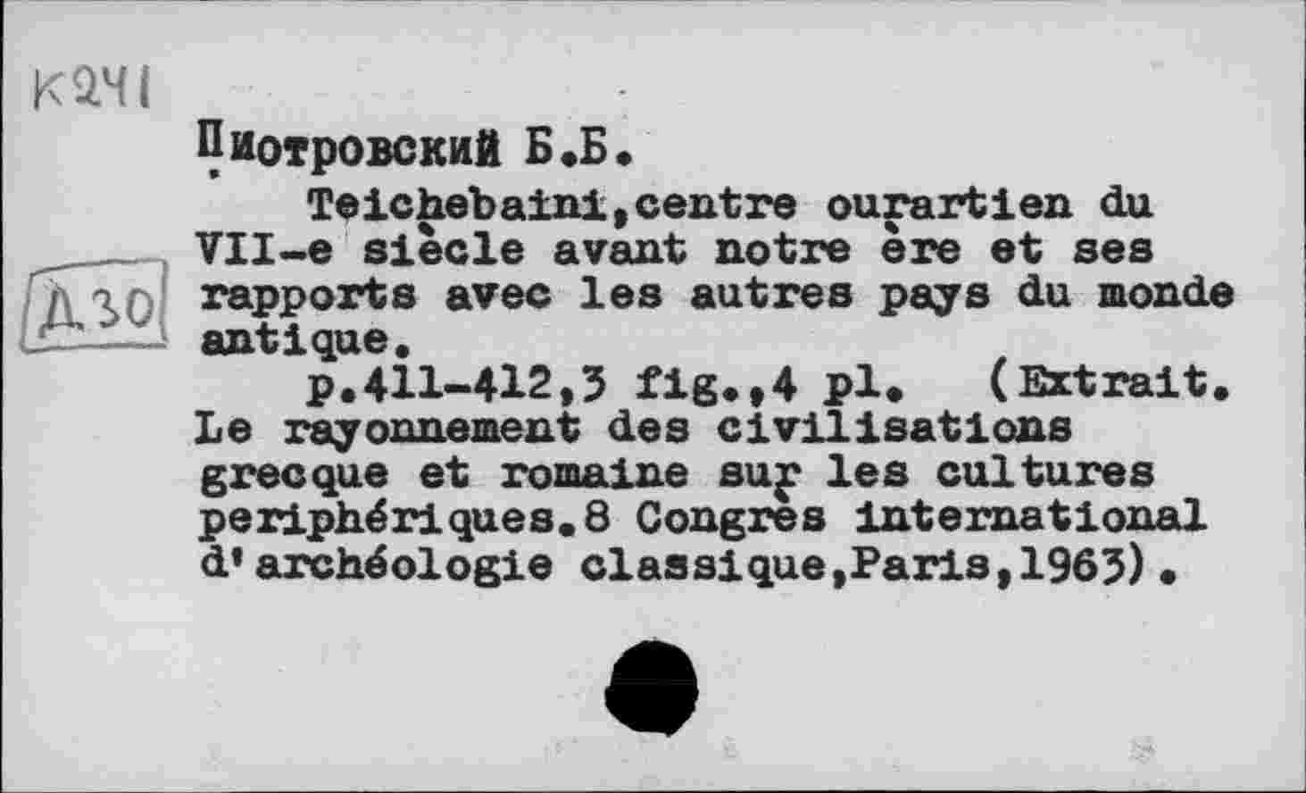 ﻿К2.ЧІ
Пиотровский Б«Б»
Teichebainl, centre ourartien du VII-e siècle avant notre ère et ses П\\Г) rapports avec les autres pays du monde antique,
p.411-412,3 fig.,4 pl. (Extrait. Le rayonnement des civilisations grecque et romaine suj* les cultures périphériques.8 Congres international d’archéologie classique,Paris,1963)•